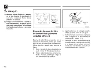 212
ATENÇÃO
(1) Quando estiver fazendo a sangria
de ar do sistema de combustível,
não fume ou acenda chama aberta
próximo ao veículo.
(2) Limpe cuidadosamente o combus-
tível derramado e as peças próxi-
mas, pois os resíduos de combus-
tível podem se inflamar e provocar
incêndio.
Remoção de água do filtro
de combustível (somente
veículos a Diesel)
Se a luz de advertência se acender com o
veículo em movimento, indica que existe
água no filtro de combustível. Proceda con-
forme descrito a seguir, para eliminar a
água.
1. Solte o tampão de dreno, localizado na
parte inferior do filtro de combustível.
2. Acione a bomba de mão, lentamente,
de 6 a 7 vezes, para forçar a água a
sair pelo tampão de extração.
72B0093
Tipo 1 Tipo 2
Tampão do dreno
3. Aperte o tampão de extração para fe-
chá-lo, quando parar de sair água.
4. Solte o tampão e extraia o ar (Veja o
item “Sangria de ar do sistema de
combustível”, página 211).
5. Verifique se a luz de advertência se
acende quando a ignição está em “ON”
e se apaga com o veículo em movi-
mento. Se tiver dúvidas, consulte um
Concessionário MITSUBISHI.
72W529
Bomba de
mão
 