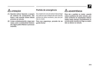 213
ATENÇÃO
(1) Quando estiver fazendo a sangria
do sistema de combustível, não
fume e não acenda chama aberta
próximo ao veículo.
(2) Limpe cuidadosamente a água que
vazou, pois o combustível mistura-
do à água pode inflamar e provocar
incêndio.
Partida de emergência
Se a bateria do veículo estiver descarrega-
da, pode-se usar a bateria de outro veículo,
através de cabos auxiliares, para dar par-
tida no motor.
Para sua segurança, proceda da se-
guinte forma:
ADVERTÊNCIA
Para dar a partida no motor, usando
cabos auxiliares de outro veículo, pro-
ceda conforme as orientações relacio-
nadas neste manual. Procedimento in-
correto pode resultar em fogo ou explo-
são ou danos no veículo.
 