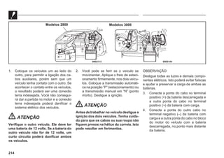 214
69E0104
69E0113
Modelos 2800 Modelos 3000
1. Coloque os veículos um ao lado do
outro, para permitir a ligação dos ca-
bos auxiliares, porém sem que um
veículo tenha contato com o outro. Se
acontecer o contato entre os veículos,
o resultado poderá ser uma conexão
terra indesejada. Você não consegui-
rá dar a partida no motor e a conexão
terra indesejada poderá danificar o
sistema elétrico dos veículos.
ATENÇÃO
Verifique o outro veículo. Ele deve ter
uma bateria de 12 volts. Se a bateria do
outro veículo não for de 12 volts, um
curto circuito poderá danificar ambos
os veículos.
2. Você pode se ferir se o veículo se
movimentar. Aplique o freio de estaci-
onamento firmemente, nos dois veícu-
los. Coloque a transmissão automáti-
ca na posição “P” (estacionamento) ou
a transmissão manual em “N” (ponto
morto). Desligue a ignição.
ATENÇÃO
Antes de trabalhar no veículo desligue a
ignição dos dois veículos. Tenha cuida-
do para que os cabos ou sua roupa não
fiquem presos na hélice da correia. Isto
pode resultar em ferimentos.
OBSERVAÇÃO
Desligue todas as luzes e demais compo-
nentes elétricos. Isto poderá evitar faíscas
e ajudar a preservar a carga de ambas as
baterias.
3. Conecte a ponta do cabo no terminal
positivo (+) da bateria descarregada e
a outra ponta do cabo no terminal
positivo (+) da bateria com carga.
4. Conecte a ponta do outro cabo no
terminal negativo (–) da bateria com
carga e a outra ponta do cabo no bloco
do motor do veículo com a bateria
descarregada, no ponto mais distante
da bateria.
 
