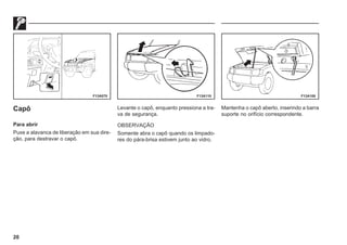 20
F13A070 F13A110 F13A108
Capô
Para abrir
Puxe a alavanca de liberação em sua dire-
ção, para destravar o capô.
Levante o capô, enquanto pressiona a tra-
va de segurança.
OBSERVAÇÃO
Somente abra o capô quando os limpado-
res do pára-brisa estivem junto ao vidro.
Mantenha o capô aberto, inserindo a barra
suporte no orifício correspondente.
 
