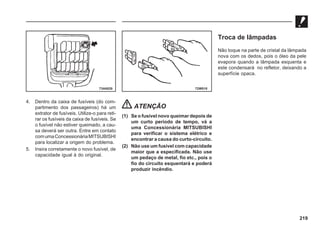 219
4. Dentro da caixa de fusíveis (do com-
partimento dos passageiros) há um
extrator de fusíveis. Utilize-o para reti-
rar os fusíveis da caixa de fusíveis. Se
o fusível não estiver queimado, a cau-
sa deverá ser outra. Entre em contato
comumaConcessionáriaMITSUBISHI
para localizar a origem do problema.
5. Insira corretamente o novo fusível, de
capacidade igual à do original.
ATENÇÃO
(1) Se o fusível novo queimar depois de
um curto período de tempo, vá a
uma Concessionária MITSUBISHI
para verificar o sistema elétrico e
encontrar a causa do curto-circuito.
(2) Não use um fusível com capacidade
maior que a especificada. Não use
um pedaço de metal, fio etc., pois o
fio do circuito esquentará e poderá
produzir incêndio.
73A0028 72W018
Troca de lâmpadas
Não toque na parte de cristal da lâmpada
nova com os dedos, pois o óleo da pele
evapora quando a lâmpada esquenta e
este condensará no refletor, deixando a
superfície opaca.
 