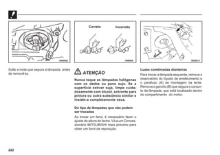 222
Solte a mola que segura a lâmpada, antes
de removê-la. ATENÇÃO
Nunca toque as lâmpadas halógenas
com os dedos ou pano sujo. Se a
superfície estiver suja, limpe cuida-
dosamente com álcool, solvente para
pintura ou outra substância similar e
instale-a completamente seca.
Do tipo de lâmpadas que não podem
ser trocadas
Ao trocar um farol, é necessário fazer o
ajuste de altura do facho. Vá a um Conces-
sionário MITSUBISHI mais próximo para
obter um farol de reposição.
Luzes combinadas dianteiras
Para trocar a lâmpada esquerda, remova o
reservatório do líquido de arrefecimento e
o parafuso (A) de montagem da lente.
Remova o gancho (B) que segura o conjun-
to da lâmpada, que está localizado dentro
do compartimento do motor.
16N0663 16W965 16E0073
Correto Incorreto
 