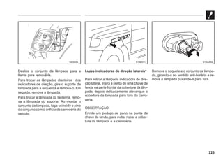 223
Deslize o conjunto da lâmpada para a
frente para removê-la.
Para trocar as lâmpadas dianteiras dos
indicadores de direção, gire o suporte da
lâmpada para a esquerda e remova-o. Em
seguida, remova a lâmpada.
Para trocar a lâmpada da lanterna, remo-
va a lâmpada do suporte. Ao montar o
conjunto da lâmpada, faça coincidir o pino
do conjunto com o orifício da carroceria do
veículo.
Luzes indicadoras de direção laterais*
Para retirar a lâmpada indicadora de dire-
ção lateral, insira a ponta de uma chave de
fenda na parte frontal da cobertura da lâm-
pada, depois delicadamente alavanque a
cobertura da lâmpada para fora da carro-
ceria.
OBSERVAÇÃO
Enrole um pedaço de pano na ponta da
chave de fenda, para evitar riscar a cober-
tura da lâmpada e a carroceria.
Remova o soquete e o conjunto da lâmpa-
da, girando-o no sentido anti-horário e re-
mova a lâmpada puxando-a para fora.
16E0054 N10E011 N10A008
 