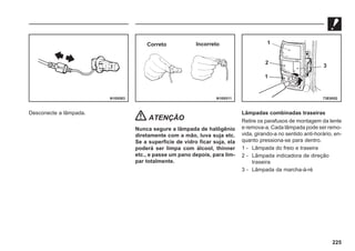 225
Desconecte a lâmpada.
ATENÇÃO
Nunca segure a lâmpada de halôgênio
diretamente com a mão, luva suja etc.
Se a superfície de vidro ficar suja, ela
poderá ser limpa com álcool, thinner
etc., e passe um pano depois, para lim-
par totalmente.
Lâmpadas combinadas traseiras
Retire os parafusos de montagem da lente
e remova-a. Cada lâmpada pode ser remo-
vida, girando-a no sentido anti-horário, en-
quanto pressiona-se para dentro.
1 - Lâmpada do freio e traseira
2 - Lâmpada indicadora de direção
traseira
3 - Lâmpada da marcha-à-ré
N10X083 N10X011 73E0052
Correto Incorreto 1
2
1
3
 
