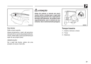 21
F13A114 69E0047
Para fechar
Solte a barra suporte.
Abaixe lentamente o capô, até aproxima-
damente 30 cm acima da posição de fecha-
mento, então solte-o para que ele feche por
ação do seu próprio peso.
OBSERVAÇÃO
Se o capô não fechar, solte-o de uma
posição um pouco mais alta.
ATENÇÃO
Antes de colocar o veículo em movi-
mento, tenha a certeza que o capô está
fechado seguramente. Se o capô estiver
fechado parcialmente, ele poderá abrir
repentinamente, com o veículo em mo-
vimento. Isto é extremamente perigoso.
Tampa traseira
1 – Insere e remove a chave
2 – Trava
3 – Destrava
 