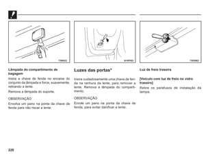 228
Lâmpada do compartimento de
bagagem
Insira a chave de fenda no encaixe do
conjunto da lâmpada e force, suavemente,
retirando a lente.
Remova a lâmpada do suporte.
OBSERVAÇÃO
Envolva um pano na ponta da chave de
fenda para não riscar a lente.
Luzes das portas*
Insira cuidadosamente uma chave de fen-
da na ranhura da lente, para remover a
lente. Remova a lâmpada do comparti-
mento.
OBSERVAÇÃO
Enrole um pano na ponta da chave de
fenda, para evitar danificar a lente.
Luz de freio traseira
[Veículo com luz de freio no vidro
traseiro]
Retire os parafusos de instalação da
tampa.
72W523 N10P003 73E0062
 
