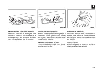 229
Exceto veículos com vidro privativo
Remova o parafuso de montagem para
remover a cobertura de montagem e a
lâmpada juntos. Para remover a lâmpada,
puxe a lâmpada para fora do soquete.
Veículo com vidro privativo
Remova cada soquete de montagem (1) e
a lâmpada juntos, girando-o no sentido
anti-horário.Pararemoveralâmpada,puxe-
a para fora do soquete.
[Veículos com spoiler no teto]
Faça a troca da lâmpada em uma Conces-
sionária MITSUBISHI.
Lâmpada de inspeção*
Insira uma chave de fenda junto à borda da
lente e faça alavanca, cuidadosamente,
para remover a lente. Remova a lâmpada
do suporte.
OBSERVAÇÃO
Enrole um pano na ponta da chave de
fenda para não riscar a lente.
73E0063 N10V022A 73E0044
1
 