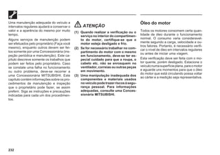232
Uma manutenção adequada do veículo a
intervalos regulares ajudará a conservar o
valor e a aparência do mesmo por muito
tempo.
Alguns serviços de manutenção podem
ser efetuados pelo proprietário (Faça você
mesmo), enquanto outros devem ser fei-
tos somente por uma Concessionária (ins-
peção periódica e manutenção). Este ca-
pítulo descreve somente os trabalhos que
podem ser feitos pelo proprietário. Caso
se constate uma falha no funcionamento
ou outro problema, deve-se recorrer a
uma Concessionária MITSUBISHI. Este
capítulo contém informações sobre os pro-
cedimentos de manutenção e inspeção
que o proprietário pode fazer, se assim
preferir. Siga as instruções e precauções
indicadas para cada um dos procedimen-
tos.
ATENÇÃO
(1) Quando realizar a verificação ou o
serviço no interior do compartimen-
to do motor, certifique-se que o
motor esteja desligado e frio.
(2) Se for necessário trabalhar no com-
partimento do motor com o mesmo
em funcionamento, deve-se ter es-
pecial cuidado para que a roupa, o
cabelo etc. não se enrosquem no
ventilador, correias ou outras peças
em movimento.
(3) Uma manipulação inadequada dos
componentes e materiais usados
noveículopodetrazerriscosàsegu-
rança pessoal. Para informações
adequadas, consulte uma Conces-
sionária MITSUBISHI.
Óleo do motor
Todos os motores consomem certa quan-
tidade de óleo durante o funcionamento
normal. O consumo varia consideravel-
mente segundo a carga, velocidade e ou-
tros fatores. Portanto, é necessário verifi-
car o nível de óleo em intervalos regulares
ou antes de iniciar uma viagem.
Esta verificação deve ser feita com o mo-
tor quente, porém desligado. Estacione o
veículonumasuperfícieplana,pareomotor
e aguarde uns momentos para que o óleo
do motor que está circulando possa voltar
ao cárter e a medição seja representativa.
 