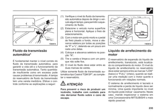235
Fluido da transmissão
automática*
É fundamental manter o nível correto do
fluido da transmissão automática, para
garantir a vida útil e o funcionamento da
transmissão automática. Tanto quantida-
de insuficiente como em excesso pode
causar problemas à transmissão. A tampa
do reservatório de fluido da transmissão
tem uma vareta medidora. Efetue o con-
trole conforme as explicações a seguir:
(1) Verifique o nível do fluido da transmis-
são automática depois de dirigir o veí-
culoalgumtempo,parapermitiroaque-
cimento do fluido.
(2) Estacione o veículo numa superfície
plana e horizontal. Aplique o freio de
estacionamento.
(3) Com o motor em ponto morto e o pedal
de freio pisado a fundo, mova a ala-
vanca seletora por todas as posições
de “P” a “L”, detendo-se um pouco em
cada uma delas.
(4) Coloque a alavanca seletora na posi-
ção “N”.
(5) Tire a vareta e limpe-a com um pano
que não solte fios.
(6) O nível do fluido deve estar entre as
duas marcas da vareta.
Utilize somente fluido de transmissão au-
tomática tipo Castrol TQM SP*, ao comple-
tar o reservatório.
ATENÇÃO
Para prevenir o risco de produzir um
incêndio, trabalhe com cuidado para
não derramar fluido sobre o cano de
escape.
Líquido de arrefecimento do
motor
O reservatório de expansão do líquido de
arrefecimento, translúcido, está localiza-
do no compartimento do motor. O nível do
líquido de arrefecimento no reservatório
deve estar sempre entre as marcas “LOW”
(baixo) e “FULL” (cheio), quando se reali-
zar uma medição com o motor quente e
funcionando em rotações normais.
O sistema de arrefecimento é lacrado e
normalmente a perda de líquido deve ser
mínima. Uma queda importante no nível
do líquido pode indicar vazamento. Neste
caso, mande inspecionar o sistema em
uma Concessionária MITSUBISHI o mais
rápido possível.
72E0015 73E0014
 