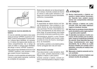 237
Controle do nível do eletrólito da
bateria
O nível do eletrólito da bateria deve estar
entre as marcas “UPPER” (superior) e “LO-
WER” (inferior) estampadas na parte exter-
na. Coloque água destilada, se necessá-
rio. O interior da bateria está dividido em
vários compartimentos: tire a tampa de
cada um deles e coloque água destilada,
até atingir a marca “UPPER” (superior).
Não coloque água destilada acima do nível
“UPPER” (superior), pois durante a roda-
gem podem ocorrer vazamentos.
Controle o nível do eletrólito da bateria pelo
menos a cada quatro semanas, conforme
as condições de operação.
Bateria não utilizada vai se descarregando
com o tempo. Controle o estado da mesma
ao menos a cada quatro semanas e car-
regue com corrente de pouca intensidade,
conforme a necessidade.
Durante o inverno
A capacidade da bateria diminui em bai-
xas temperaturas. Este problema é ine-
vitável devido às suas propriedades físi-
cas e químicas. Por isto, uma bateria mui-
to fria, principalmente se não estiver com
toda carga, só proporcionará uma fração
da corrente inicial para a partida do motor.
Recomenda-se recorrer a uma Conces-
sionário MITSUBISHI para revisar a bate-
ria antes do início do inverno, recarregan-
do-a, se necessário.
Isto facilita a partida e uma bateria plena-
mente carregada terá vida útil maior.
Desconexão e conexão
Para desconectar o cabo da bateria, desli-
gue o motor, primeiro desconecte o pólo
negativo e depois o pólo positivo.
Quando conectar a bateria, conecte pri-
meiro o terminal positivo e depois o nega-
tivo.
ATENÇÃO
(1) Nunca desconecte a bateria en-
quanto o motor estiver funcionan-
do; fazendo isso, poderá causar
danos nos componentes elétricos
do veículo.
(2) Não coloque a bateria em curto-
circuito, pois isto pode sobrecar-
regá-la e produzir avarias.
(3) Não fume ou produza chama aberta
perto da bateria, pois o gás explosi-
vo gerado pode explodir.
(4) O eletrólito da bateria é muito cor-
rosivo. Evite contato com os olhos,
pele, roupa ou superfícies pintadas
do veículo. Esse eletrólito deve ser
limpo imediatamente com água
abundante. Se os olhos ou a pele
ficarem irritados em contato com o
eletrólito, consulte um médico ime-
diatamente.
(5) Manuseie a bateria somente em lo-
cal ventilado.
(6) Ao trabalhar próximo à bateria use
sempre óculos de proteção.
72R0114
 