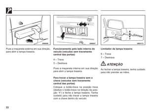 22
69W006 69W007 69E0172
Puxe a maçaneta externa em sua direção,
para abrir a tampa traseira.
Funcionamento pelo lado interno do
veículo (veículos sem travamento
central das portas)
4 – Trava
5 – Destrava
Puxe a maçaneta interna em sua direção
para abrir a tampa traseira.
Para travar a tampa traseira sem a
chave (veículos sem travamento
central das portas)
Coloque a botão-trava na posição trava
(deslize o botão-trava na direção da posi-
ção “4”) e feche a tampa traseira. Tenha
cuidado para não travar a tampa traseira
com a chave dentro do veículo.
Limitador da tampa traseira
6 – Trava
7 – Destrava
ATENÇÃO
Ao fechar a tampa traseira, tenha cuidado
para não prender as mãos.
 