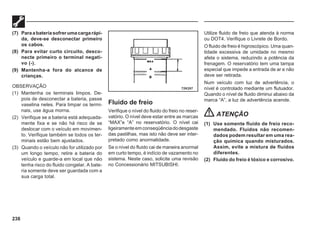 238
(7) Paraabateriasofrerumacargarápi-
da, deve-se desconectar primeiro
os cabos.
(8) Para evitar curto circuito, desco-
necte primeiro o terminal negati-
vo (-).
(9) Mantenha-a fora do alcance de
crianças.
OBSERVAÇÃO
(1) Mantenha os terminais limpos. De-
pois de desconectar a bateria, passe
vaselina neles. Para limpar os termi-
nais, use água morna.
(2) Verifique se a bateria está adequada-
mente fixa e se não há risco de se
deslocar com o veículo em movimen-
to. Verifique também se todos os ter-
minais estão bem ajustados.
(3) Quando o veículo não for utilizado por
um longo tempo, retire a bateria do
veículo e guarde-a em local que não
tenha risco do fluido congelar. A bate-
ria somente deve ser guardada com a
sua carga total.
Fluido de freio
Verifique o nível do fluido do freio no reser-
vatório. O nível deve estar entre as marcas
“MAX”e “A” no reservatório. O nível cai
ligeiramenteemconseqüênciadodesgaste
das pastilhas, mas isto não deve ser inter-
pretado como anormalidade.
Se o nível do fluido cai de maneira anormal
em curto tempo, é indício de vazamento no
sistema. Neste caso, solicite uma revisão
no Concessionário MITSUBISHI.
Utilize fluido de freio que atenda à norma
ou DOT4. Verifique o Livrete de Bordo.
O fluido de freio é higroscópico. Uma quan-
tidade excessiva de umidade no mesmo
afeta o sistema, reduzindo a potência da
frenagem. O reservatório tem uma tampa
especial que impede a entrada de ar e não
deve ser retirada.
Num veículo com luz de advertência, o
nível é controlado mediante um flutuador.
Quando o nível de fluido diminui abaixo da
marca “A”, a luz de advertência acende.
ATENÇÃO
(1) Use somente fluido de freio reco-
mendado. Fluidos não recomen-
dados podem resultar em uma rea-
ção química quando misturados.
Assim, evite a mistura de fluidos
diferentes.
(2) Fluido do freio é tóxico e corrosivo.
72K207
 