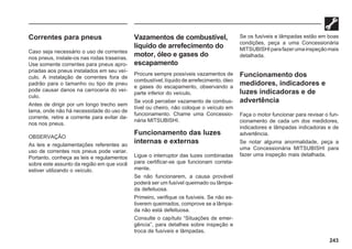 243
Correntes para pneus
Caso seja necessário o uso de correntes
nos pneus, instale-os nas rodas traseiras.
Use somente correntes para pneus apro-
priadas aos pneus instalados em seu veí-
culo. A instalação de correntes fora de
padrão para o tamanho ou tipo de pneu
pode causar danos na carroceria do veí-
culo.
Antes de dirigir por um longo trecho sem
lama, onde não há necessidade do uso de
corrente, retire a corrente para evitar da-
nos nos pneus.
OBSERVAÇÃO
As leis e regulamentações referentes ao
uso de correntes nos pneus pode variar.
Portanto, conheça as leis e regulamentos
sobre este assunto da região em que você
estiver utilizando o veículo.
Vazamentos de combustível,
líquido de arrefecimento do
motor, óleo e gases do
escapamento
Procure sempre possíveis vazamentos de
combustível, líquido de arrefecimento, óleo
e gases do escapamento, observando a
parte inferior do veículo.
Se você perceber vazamento de combus-
tível ou cheiro, não coloque o veículo em
funcionamento. Chame uma Concessio-
nária MITSUBISHI.
Funcionamento das luzes
internas e externas
Ligue o interruptor das luzes combinadas
para certificar-se que funcionam correta-
mente.
Se não funcionarem, a causa provável
poderá ser um fusível queimado ou lâmpa-
da defeituosa.
Primeiro, verifique os fusíveis. Se não es-
tiverem queimados, comprove se a lâmpa-
da não está defeituosa.
Consulte o capítulo “Situações de emer-
gência”, para detalhes sobre inspeção e
troca de fusíveis e lâmpadas.
Se os fusíveis e lâmpadas estão em boas
condições, peça a uma Concessionária
MITSUBISHIparafazerumainspeçãomais
detalhada.
Funcionamento dos
medidores, indicadores e
luzes indicadoras e de
advertência
Faça o motor funcionar para revisar o fun-
cionamento de cada um dos medidores,
indicadores e lâmpadas indicadoras e de
advertência.
Se notar alguma anormalidade, peça a
uma Concessionária MITSUBISHI para
fazer uma inspeção mais detalhada.
 