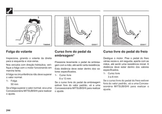 244
Folga do volante
Inspecione, girando o volante da direita
para a esquerda e vice-versa.
Nos veículos com direção hidráulica, veri-
fique a folga com o motor funcionando em
marcha lenta.
A folga na circunferência não deve superar
o valor normal.
1- Folga
50 mm
Se a folga superar o valor normal, vá a uma
Concessionária MITSUBISHI para realizar
o ajuste.
Curso livre do pedal da
embreagem*
Pressione levemente o pedal da embrea-
gem com a mão, até sentir certa resistência.
Esta distância deve estar dentro dos va-
lores especificados.
1- Curso livre
6 a 13 mm
Se o curso livre do pedal da embreagem
estiver fora do valor padrão, vá a uma
Concessionária MITSUBISHI para realizar
o ajuste.
Curso livre do pedal do freio
Desligue o motor. Pise o pedal do freio
várias vezes e, em seguida, aperte com as
mãos, até sentir uma resistência inicial. A
distância deve estar dentro dos valores
especificados.
1- Curso livre
3 a 8 mm
Se o curso livre do pedal do freio estiver
fora do valor padrão, vá a uma Conces-
sionária MITSUBISHI para realizar o
ajuste.
73N0040 E53517 E53517
1
1 1
 
