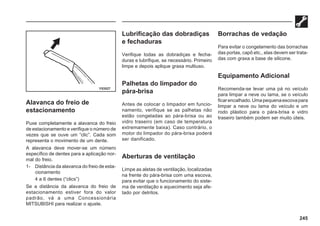 245
Alavanca do freio de
estacionamento
Puxe completamente a alavanca do freio
de estacionamento e verifique o número de
vezes que se ouve um “clic”. Cada som
representa o movimento de um dente.
A alavanca deve mover-se um número
específico de dentes para a aplicação nor-
mal do freio.
1- Distância da alavanca do freio de esta-
cionamento
4 a 6 dentes (“clics”)
Se a distância da alavanca do freio de
estacionamento estiver fora do valor
padrão, vá a uma Concessionária
MITSUBISHI para realizar o ajuste.
Lubrificação das dobradiças
e fechaduras
Verifique todas as dobradiças e fecha-
duras e lubrifique, se necessário. Primeiro
limpe e depois aplique graxa multiuso.
Palhetas do limpador do
pára-brisa
Antes de colocar o limpador em funcio-
namento, verifique se as palhetas não
estão congeladas ao pára-brisa ou ao
vidro traseiro (em caso de temperatura
extremamente baixa). Caso contrário, o
motor do limpador do pára-brisa poderá
ser danificado.
Aberturas de ventilação
Limpe as aletas de ventilação, localizadas
na frente do pára-brisa com uma escova,
para evitar que o funcionamento do siste-
ma de ventilação e aquecimento seja afe-
tado por detritos.
Borrachas de vedação
Para evitar o congelamento das borrachas
das portas, capô etc., elas devem ser trata-
das com graxa a base de silicone.
Equipamento Adicional
Recomenda-se levar uma pá no veículo
para limpar a neve ou lama, se o veículo
ficarencalhado.Umapequenaescovapara
limpar a neve ou lama do veículo e um
rodo plástico para o pára-brisa e vidro
traseiro também podem ser muito úteis.
Y53527
 