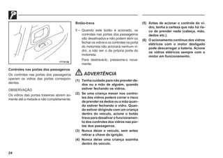 24
F17A126
Controles nas portas dos passageiros
Os controles nas portas dos passageiros
operam os vidros das portas correspon-
dentes.
OBSERVAÇÃO
Os vidros das portas traseiras abrem so-
mente até a metade e não completamente.
Botão-trava
5 – Quando este botão é acionado, os
controles nas portas dos passageiros
são desativados e não podem abrir ou
fechar os vidros e os controles na porta
do motorista não acionará nenhum vi-
dro, a não ser o da própria porta do
motorista.
Para destravá-lo, pressione-o nova-
mente.
ADVERTÊNCIA
(1) Tenha cuidado para não prender de-
dos ou a mão de alguém, quando
estiver fechando os vidros.
(2) Se uma criança mexer nos contro-
les dos vidros poderá correr o risco
de prender os dedos ou a mão quan-
do estiver fechando o vidro. Quan-
do estiver dirigindo com um criança
dentro do veículo, acione o botão
trava para desativar o funcionamen-
to dos controles dos vidros nas por-
tas dos passageiros.
(3) Nunca deixe o veículo, sem antes
retirar a chave da ignição.
(4) Nunca deixe uma criança sozinha
dentro do veículo.
(5) Antes de acionar o controle do vi-
dro, tenha a certeza que não há ris-
co de prender nada (cabeça, mão,
dedos etc.).
(6) O acionamento contínuo dos vidros
elétricos com o motor desligado
pode descarregar a bateria. Acione
os vidros elétricos sempre com o
motor em funcionamento.
 