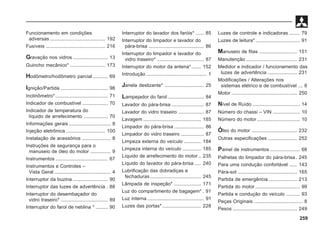 259
Funcionamento em condições
adversas ......................................... 192
Fusíveis ............................................ 216
Gravação nos vidros .......................... 13
Guincho mecânico* .......................... 173
Hodômetro/hodômetro parcial ........... 69
Ignição/Partida ................................... 98
Inclinômetro*....................................... 71
Indicador de combustível ................... 70
Indicador de temperatura do
líquido de arrefecimento .................. 70
Informações gerais ............................... 8
Injeção eletrônica ............................. 100
Instalação de acessórios ..................... 8
Instruções de segurança para o
manuseio de óleo do motor ............... 9
Instrumentos ....................................... 67
Instrumentos e Controles –
Vista Geral .......................................... 4
Interruptor da buzina .......................... 90
Interruptor das luzes de advertência . 88
Interruptor do desembaçador do
vidro traseiro* ................................... 89
Interruptor do farol de neblina * ......... 90
Interruptor do lavador dos faróis* ...... 85
Interruptor do limpador e lavador do
pára-brisa ......................................... 86
Interruptor do limpador e lavador do
vidro traseiro* ................................... 87
Interruptor do motor da antena* ....... 152
Introdução ............................................. 1
Janela deslizante* ............................. 25
Lampejador do farol ........................... 84
Lavador do pára-brisa ........................ 87
Lavador do vidro traseiro ................... 87
Lavagem ........................................... 185
Limpador do pára-brisa ...................... 86
Limpador do vidro traseiro ................. 87
Limpeza externa do veículo ............. 184
Limpeza interna do veículo .............. 185
Líquido de arrefecimento do motor .. 235
Líquido do lavador do pára-brisa ..... 240
Lubrificação das dobradiças e
fechaduras ...................................... 245
Lâmpada de inspeção* .................... 171
Luz do compartimento de bagagem* . 91
Luz interna .......................................... 91
Luzes das portas*............................. 228
Luzes de controle e indicadoras ........ 79
Luzes de leitura*................................. 91
Manuseio de fitas ............................ 151
Manutenção ...................................... 231
Medidor e indicador / funcionamento das
luzes de advertência ...................... 231
Modificações / Alterações nos
sistemas elétrico e de combustível ... 8
Motor ................................................. 250
Nível de Ruído ................................... 14
Número do chassi – VIN .................... 10
Número do motor................................ 10
Óleo do motor .................................. 232
Outras especificações ...................... 252
Painel de instrumentos ...................... 68
Palhetas do limpador do pára-brisa . 245
Para uma condução confortável ...... 143
Pára-sol ............................................ 165
Partida de emergência ..................... 213
Partida do motor ................................. 99
Partida e condução do veículo .......... 93
Peças Originais .................................... 8
Pesos ................................................ 249
 