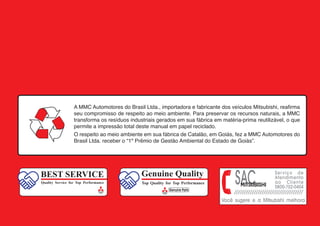 A MMC Automotores do Brasil Ltda., importadora e fabricante dos veículos Mitsubishi, reafirma
seu compromisso de respeito ao meio ambiente. Para preservar os recursos naturais, a MMC
transforma os resíduos industriais gerados em sua fábrica em matéria-prima reutilizável, o que
permite a impressão total deste manual em papel reciclado.
O respeito ao meio ambiente em sua fábrica de Catalão, em Goiás, fez a MMC Automotores do
Brasil Ltda. receber o “1º Prêmio de Gestão Ambiental do Estado de Goiás”.
BEST SERVICE
Quality Service for Top Performance
Genuine Quality
Top Quality for Top Performance
 