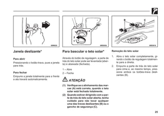 25
69W630 69E0026 69E0019
Janela deslizante*
Para abrir
Pressionando o botão-trava, puxe a janela
para trás.
Para fechar
Empurre a janela totalmente para a frente
e ela travará automaticamente.
Para bascular o teto solar*
Através do botão de regulagem, a parte de
trás do teto solar pode ser levantada (aber-
ta) e abaixada (fechada).
1 – Abre
2 – Fecha
ATENÇÃO
(1) Verifique se o alinhamento das mar-
cas (A) está correto, quando o teto
solar está fechado totalmente.
(2) Quando estiver dirigindo com a par-
te de trás do teto solar aberta, tenha
cuidado para não tocar qualquer
uma das travas deslizantes (B) ou o
gancho de segurança (C).
Remoção do teto solar
1. Abra o teto solar completamente, gi-
rando o botão de regulagem totalmen-
te para a direita.
2. Empurre a parte de trás do teto solar
para cima e, ao mesmo tempo, pres-
sione ambos os botões-trava desli-
zantes (B).
 