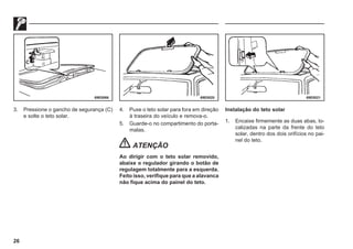 26
69E0066 69E0020 69E0021
3. Pressione o gancho de segurança (C)
e solte o teto solar.
4. Puxe o teto solar para fora em direção
à traseira do veículo e remova-o.
5. Guarde-o no compartimento do porta-
malas.
ATENÇÃO
Ao dirigir com o teto solar removido,
abaixe o regulador girando o botão de
regulagem totalmente para a esquerda.
Feito isso, verifique para que a alavanca
não fique acima do painel do teto.
Instalação do teto solar
1. Encaixe firmemente as duas abas, lo-
calizadas na parte da frente do teto
solar, dentro dos dois orifícios no pai-
nel do teto.
 