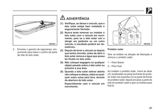 27
69E0022 69E0036
2. Encaixe o gancho de segurança, em-
purrando para baixo o centro da parte
de trás do teto solar.
ADVERTÊNCIA
(1) Verifique, ao deixar o veículo, que o
teto solar esteja bem instalado e
seguramente fechado.
(2) Nunca tente remover ou instalar o
teto solar com o veículo em movi-
mento, pois se o teto solar cair e
atingir um pedestre ou um outro
veículo, o resultado poderá ser de-
sastroso.
(3) Depois de lavar o veículo ou depois
que tenha chovido, antes de abrir o
teto solar remova a água que possa
ter ficado no teto solar.
(4) Não coloque bagagem ou qualquer
objeto pesado sobre o teto solar ou
próximo à sua área.
(5) Quando o teto solar estiver aberto
nãocoloqueacabeça,mãosouqual-
quer outra coisa para fora, através
da abertura do teto solar.
Especialmente com o veículo em
movimento.
Protetor solar
Gire os botões na direção de liberação e
remova o protetor solar.
1 – Para liberar
2 – Para fixar
Ao instalar o protetor solar, insira as abas
(4), localizadas na parte da frente do prote-
tor solar nos suportes (3) na parte da frente
do protetor solar; depois encaixe a parte de
trás do protetor solar e gire os botões para
fixá-lo.
 