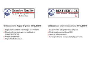 BEST SERVICE
Quality Service for Top Performance
Genuine Quality
Top Quality for Top Performance
Utilize somente Peças Originais MITSUBISHI:
 Peças com qualidade e tecnologia MITSUBISHI.
 Manutenção de desempenho, qualidade e
segurança originais.
 Preços competitivos.
 Originalidade do veículo.
UtilizesempreumaConcessionáriaMITSUBISHI:
 Equipamentos e diagnósticos avançados.
 Mecânicos treinados (Senai/ASE)
 Serviços personalizados.
 Comprometimento com a Satisfação do Cliente.
 