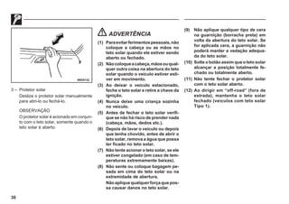 30
69G0132
3 – Protetor solar
Deslize o protetor solar manualmente
para abri-lo ou fechá-lo.
OBSERVAÇÃO
O protetor solar é acionado em conjun-
to com o teto solar, somente quando o
teto solar é aberto.
ADVERTÊNCIA
(1) Paraevitarferimentospessoais,não
coloque a cabeça ou as mãos no
teto solar quando ele estiver sendo
aberto ou fechado.
(2) Nãocoloqueacabeça,mãosouqual-
quer outra coisa na abertura do teto
solar quando o veículo estiver esti-
ver em movimento.
(3) Ao deixar o veículo estacionado,
feche o teto solar e retire a chave da
ignição.
(4) Nunca deixe uma criança sozinha
no veículo.
(5) Antes de fechar o teto solar verifi-
que se não há risco de prender nada
(cabeça, mãos, dedos etc.).
(6) Depois de lavar o veículo ou depois
que tenha chovido, antes de abrir o
teto solar, remova a água que possa
ter ficado no teto solar.
(7) Não tente acionar o teto solar, se ele
estiver congelado (em caso de tem-
peraturas extremamente baixas).
(8) Não sente ou coloque bagagem pe-
sada em cima do teto solar ou na
extremidade de abertura.
Nãoapliquequalquerforçaquepos-
sa causar danos no teto solar.
(9) Não aplique qualquer tipo de cera
na guarnição (borracha preta) em
volta da abertura do teto solar. Se
for aplicada cera, a guarnição não
poderá manter a vedação adequa-
da do teto solar.
(10) Solte o botão assim que o teto solar
alcançar a posição totalmente fe-
chado ou totalmente aberto.
(11) Não tente fechar o protetor solar
com o teto solar aberto.
(12) Ao dirigir em “off-road” (fora de
estrada), mantenha o teto solar
fechado (veículos com teto solar
Tipo 1).
 