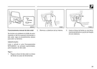 31
69E0039 F19B011 F19B012
Funcionamento manual do teto solar
Se ocorrer um problema no botão de acio-
namento e não for possível movimentar o
teto solar, siga os procedimentos abaixo
para abrir ou fechá-lo:
OBSERVAÇÃO
Leve o veículo a uma Concessionária
MITSUBISHI, na primeira oportunidade,
para inspeção do teto solar.
Tipo 1
1. Pegue a chave do teto solar e a chave
de fenda na caixa de ferramentas.
2. Remova a cobertura da luz interna. 3. Insira a chave de fenda ou uma ferra-
menta semelhante no ponto de fixação
(A) da cobertura.
 