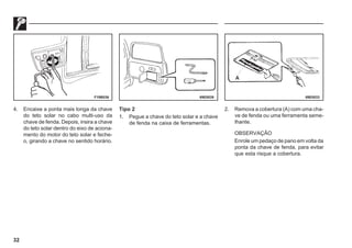 32
F19B036 69E0039 69E0033
4. Encaixe a ponta mais longa da chave
do teto solar no cabo multi-uso da
chave de fenda. Depois, insira a chave
do teto solar dentro do eixo de aciona-
mento do motor do teto solar e feche-
o, girando a chave no sentido horário.
Tipo 2
1. Pegue a chave do teto solar e a chave
de fenda na caixa de ferramentas.
2. Remova a cobertura (A) com uma cha-
ve de fenda ou uma ferramenta seme-
lhante.
OBSERVAÇÃO
Enrole um pedaço de pano em volta da
ponta da chave de fenda, para evitar
que esta risque a cobertura.
 