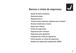 35
Bancos e cintos de segurança
Ajuste do banco dianteiro
Descansa-braço
Segundo banco
Terceiro banco (bancos voltados para a frente)*
Reclinar totalmente o banco
Apoio para cabeça
Cintos de segurança*
Segurança para crianças
Segurança para gestantes
Inspeção dos cintos de segurança
Como guardar os cintos de segurança
Sistema de segurança suplementar (SRS)*
 