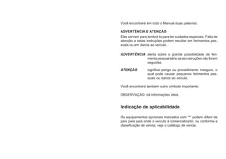 Você encontrará em todo o Manual duas palavras:
ADVERTÊNCIA E ATENÇÃO
Elas servem para lembrá-lo para ter cuidados especiais. Falta de
atenção a estas instruções podem resultar em ferimentos pes-
soais ou em danos ao veículo.
ADVERTÊNCIA alerta sobre a grande possibilidade de feri-
mento pessoal sério se as instruções não forem
seguidas.
ATENÇÃO significa perigo ou procedimento inseguro, o
qual pode causar pequenos ferimentos pes-
soais ou danos ao veículo.
Você encontrará também outro símbolo importante:
OBSERVAÇÃO: dá informações úteis.
Indicação de aplicabilidade
Os equipamentos opcionais marcados com “*” podem diferir de
país para país onde o veículo é comercializado, ou conforme a
classificação de venda; veja o catálogo de venda.
 