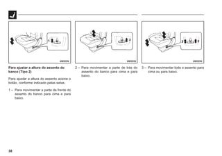 38
69E0229 69E0228 69E0230
Para ajustar a altura do assento do
banco (Tipo 2)
Para ajustar a altura do assento acione o
botão, conforme indicado pelas setas.
1 – Para movimentar a parte da frente do
assento do banco para cima e para
baixo.
2 – Para movimentar a parte de trás do
assento do banco para cima e para
baixo.
3 – Para movimentar todo o assento para
cima ou para baixo.
 