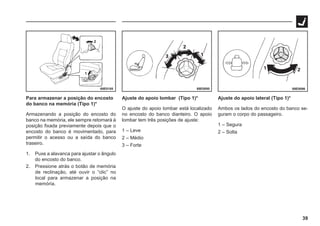 39
69E0185 69E0095 69E0096
Para armazenar a posição do encosto
do banco na memória (Tipo 1)*
Armazenando a posição do encosto do
banco na memória, ele sempre retornará à
posição fixada previamente depois que o
encosto do banco é movimentado, para
permitir o acesso ou a saída do banco
traseiro.
1. Puxe a alavanca para ajustar o ângulo
do encosto do banco.
2. Pressione atrás o botão de memória
de reclinação, até ouvir o “clic” no
local para armazenar a posição na
memória.
Ajuste do apoio lombar (Tipo 1)*
O ajuste do apoio lombar está localizado
no encosto do banco dianteiro. O apoio
lombar tem três posições de ajuste:
1 – Leve
2 – Médio
3 – Forte
Ajuste do apoio lateral (Tipo 1)*
Ambos os lados do encosto do banco se-
guram o corpo do passageiro.
1 – Segura
2 – Solta
 