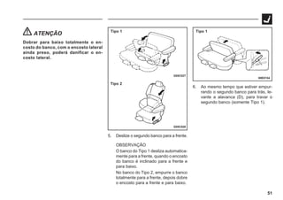 51
ATENÇÃO
Dobrar para baixo totalmente o en-
costo do banco, com o encosto lateral
ainda preso, poderá danificar o en-
costo lateral.
G05C027
G05C028
Tipo 1
Tipo 2
69E0154
Tipo 1
5. Deslize o segundo banco para a frente.
OBSERVAÇÃO
O banco do Tipo 1 desliza automatica-
mente para a frente, quando o encosto
do banco é inclinado para a frente e
para baixo.
No banco do Tipo 2, empurre o banco
totalmente para a frente, depois dobre
o encosto para a frente e para baixo.
6. Ao mesmo tempo que estiver empur-
rando o segundo banco para trás, le-
vante a alavanca (D), para travar o
segundo banco (somente Tipo 1).
 