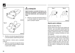 52
G05C029
G05C030
Tipo 1
Tipo 2
7. Recline o encosto do segundo banco e
o encosto lateral, totalmente para trás.
Para retornar o banco para a posição
original:
1. Retorne o encosto do segundo banco
para a posição original e depois instale
o apoio para cabeça.
G26A044
Tipo 1 Tipo 2
ATENÇÃO
Após levantar o encosto do banco, cer-
tifique-se de deslizar o segundo banco
para trás totalmente, até a posição tra-
vada.
2. Retorne o encosto do terceiro banco e
o encosto lateral do segundo banco
para a posição original.
Apoio para cabeça
Ajuste da altura (Tipo 1)
Ajuste a altura dos apoios para cabeça de
maneira que sua parte central fique tão
perto quanto possível da parte traseira da
cabeça, à altura dos olhos, com a finalida-
de de reduzir o perigo de lesões em caso
de acidente.
Para levantar o apoio para cabeça, sim-
plemente mova-o para cima. Para baixar o
apoio para cabeça, mova-o para baixo
enquanto aperta o botão de ajuste de
altura na direção da seta. Uma vez com-
pletado o ajuste, aperte o apoio para cabe-
ça para baixo e certifique-se que esteja
travado.
 