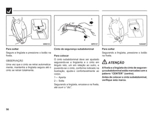 56
69P0137
69N0133 G28A087
1
2
Para soltar
Segure a lingüeta e pressione o botão na
fivela.
OBSERVAÇÃO
Uma vez que o cinto se retrai automatica-
mente, mantenha a lingüeta segura até o
cinto se retrair totalmente.
Cinto de segurança subabdominal
Para colocar
O cinto subabdominal deve ser ajustado
segurando-se a lingüenta e o cinto em
ângulo reto, um em relação ao outro, e
puxando-se o cinto, conforme indicado na
ilustração, ajuste-o confortavelmente ao
corpo.
1 – Aperta
2 – Solta
Segurando a lingüeta, encaixe-a na fivela,
até ouvir o “clic”.
Para soltar
Segurando a lingüeta, pressione o botão
na fivela.
ATENÇÃO
A fivela e a lingüeta do cinto de seguran-
ça subabdominal estão marcadas com a
palavra “CENTER” (centro).
Antes de colocar o cinto subabdominal,
verifique esta marca.
 