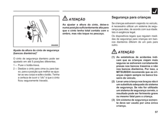 57
69A0065
1
2
Ajuste da altura do cinto de segurança
(bancos dianteiros)*
O cinto de segurança dianteiro pode ser
ajustado em até 5 posições diferentes.
1 – Puxe o botão-trava.
2 – Deslize o cinto para cima ou para bai-
xo, para a posição que melhor se ajus-
tar ao seu corpo e solte o botão. Tenha
a certeza de ouvir o “clic” e que o cinto
ficou seguramente travado.
ATENÇÃO
Ao ajustar a altura do cinto, deixe-o
numa posição suficientemente alta para
que o cinto tenha total contato com o
ombro, mas não toque no pescoço.
Segurança para crianças
Se crianças estiverem viajando no veículo,
é necessário utilizar um sistema de segu-
rança para elas, de acordo com sua idade.
Isto é exigência legal.
Os dispositivos legais que regulam medi-
das de segurança para crianças em ban-
cos dianteiros diferem de um país para
outro.
ATENÇÃO
(1) As estatísticas de acidentes indi-
cam que as crianças viajam mais
seguras se estiverem corretamente
presas nos bancos traseiros e não
nos bancos dianteiros. Por isso, a
MITSUBISHI recomenda que as cri-
anças viajem sempre no banco tra-
seiro do veículo.
(2) Levar uma criança nos braços não é
um substituto adequado do sistema
de segurança. Se não for utilizado
um sistema de segurança correto, o
resultado pode ser ferimento grave
ou mesmo fatal para a criança.
(3) Um sistema de segurança somen-
te deve ser usado por uma única
criança.
 