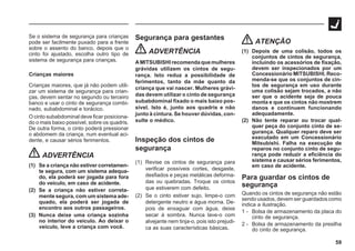 59
Se o sistema de segurança para crianças
pode ser facilmente puxado para a frente
sobre o assento do banco, depois que o
cinto foi ajustado, escolha outro tipo de
sistema de segurança para crianças.
Crianças maiores
Crianças maiores, que já não podem utili-
zar um sistema de segurança para crian-
ças, devem sentar no segundo ou terceiro
banco e usar o cinto de segurança combi-
nado, subabdominal e torácico.
O cinto subabdominal deve ficar posiciona-
do o mais baixo possível, sobre os quadris.
De outra forma, o cinto poderá pressionar
o abdomem da criança, num eventual aci-
dente, e causar sérios ferimentos.
ADVERTÊNCIA
(1) Se a criança não estiver corretamen-
te segura, com um sistema adequa-
do, ela poderá ser jogada para fora
do veículo, em caso de acidente.
(2) Se a criança não estiver correta-
mente segura, com um sistema ade-
quado, ela poderá ser jogada de
encontro aos outros passageiros.
(3) Nunca deixe uma criança sozinha
no interior do veículo. Ao deixar o
veículo, leve a criança com você.
Segurança para gestantes
ADVERTÊNCIA
AMITSUBISHI recomendaquemulheres
grávidas utilizem os cintos de segu-
rança. Isto reduz a possibilidade de
ferimentos, tanto da mãe quanto da
criança que vai nascer. Mulheres grávi-
das devem utilizar o cinto de segurança
subabdominal fixado o mais baixo pos-
sível. Isto é, junto aos quadris e não
junto à cintura. Se houver dúvidas, con-
sulte o médico.
Inspeção dos cintos de
segurança
(1) Revise os cintos de segurança para
verificar possíveis cortes, desgaste,
desfiados e peças metálicas deforma-
das ou quebradas. Troque os cintos
que estiverem com defeito.
(2) Se o cinto estiver sujo, limpe-o com
detergente neutro e água morna. De-
pois de enxaguar com água, deixe
secar à sombra. Nunca lave-o com
alvejante nem tinja-o, pois isto prejudi-
ca as suas características básicas.
ATENÇÃO
(1) Depois de uma colisão, todos os
conjuntos de cintos de segurança,
incluindo os acessórios de fixação,
devem ser inspecionados por um
Concessionário MITSUBISHI. Reco-
menda-se que os conjuntos de cin-
tos de segurança em uso durante
uma colisão sejam trocados, a não
ser que o acidente seja de pouca
monta e que os cintos não mostrem
danos e continuem funcionando
adequadamente.
(2) Não tente reparar ou trocar qual-
quer peça do conjunto cinto de se-
gurança. Qualquer reparo deve ser
executado em um Concessionário
Mitsubishi. Falha na execução de
reparos no conjunto cinto de segu-
rança pode reduzir a eficiência do
sistema e causar sérios ferimentos,
em caso de acidente.
Para guardar os cintos de
segurança
Quando os cintos de segurança não estão
sendo usados, devem ser guardados como
indica a ilustração.
1 - Bolsa de armazenamento da placa do
cinto de segurança.
2 - Bolsa de armazenamento da presilha
do cinto de segurança.
 