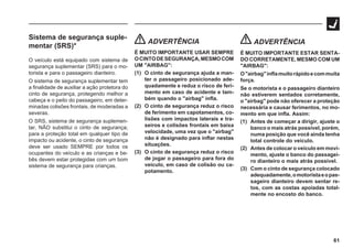 61
Sistema de segurança suple-
mentar (SRS)*
O veículo está equipado com sistema de
segurança suplementar (SRS) para o mo-
torista e para o passageiro dianteiro.
O sistema de segurança suplementar tem
a finalidade de auxiliar a ação protetora do
cinto de segurança, protegendo melhor a
cabeça e o peito do passageiro, em deter-
minadas colisões frontais, de moderadas a
severas.
O SRS, sistema de segurança suplemen-
tar, NÃO substitui o cinto de segurança;
para a proteção total em qualquer tipo de
impacto ou acidente, o cinto de segurança
deve ser usado SEMPRE por todos os
ocupantes do veículo e as crianças e be-
bês devem estar protegidas com um bom
sistema de segurança para crianças.
ADVERTÊNCIA
É MUITO IMPORTANTE USAR SEMPRE
OCINTODESEGURANÇA,MESMOCOM
UM "AIRBAG":
(1) O cinto de segurança ajuda a man-
ter o passageiro posicionado ade-
quadamente e reduz o risco de feri-
mento em caso de acidente e tam-
bém quando o "airbag" infla.
(2) O cinto de segurança reduz o risco
de ferimento em capotamentos, co-
lisões com impactos laterais e tra-
seiros e colisões frontais em baixa
velocidade, uma vez que o "airbag"
não é designado para inflar nestas
situações.
(3) O cinto de segurança reduz o risco
de jogar o passageiro para fora do
veículo, em caso de colisão ou ca-
potamento.
ADVERTÊNCIA
É MUITO IMPORTANTE ESTAR SENTA-
DO CORRETAMENTE, MESMO COM UM
"AIRBAG":
O"airbag"inflamuitorápidoecommuita
força.
Se o motorista e o passageiro dianteiro
não estiverem sentados corretamente,
o "airbag" pode não oferecer a proteção
necessária e causar ferimentos, no mo-
mento em que infla. Assim:
(1) Antes de começar a dirigir, ajuste o
banco o mais atrás possível, porém,
numa posição que você ainda tenha
total controle do veículo.
(2) Antes de colocar o veículo em movi-
mento, ajuste o banco do passagei-
ro dianteiro o mais atrás possível.
(3) Com o cinto de segurança colocado
adequadamente,omotoristaeopas-
sageiro dianteiro devem sentar re-
tos, com as costas apoiadas total-
mente no encosto do banco.
 