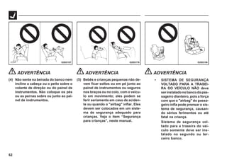 62
G28G156
G28G157 G28G176
ADVERTÊNCIA
(4) Não sente na beirada do banco nem
incline a cabeça ou o peito sobre o
volante de direção ou do painel de
instrumentos. Não coloque os pés
ou as pernas sobre ou junto ao pai-
nel de instrumentos.
ADVERTÊNCIA
(5) Bebês e crianças pequenas não de-
vem ficar soltos ou em pé junto ao
painel de instrumentos ou seguros
nos braços ou no colo, com o veícu-
lo em movimento; eles podem se
ferir seriamente em caso de aciden-
te ou quando o "airbag" inflar. Eles
devem ser colocados em um siste-
ma de segurança adequado para
crianças. Veja o item “Segurança
para crianças”, neste manual.
ADVERTÊNCIA
• SISTEMA DE SEGURANÇA
VOLTADO PARA A TRASEI-
RA DO VEÍCULO NÃO deve
serinstaladonobancodopas-
sageiro dianteiro, pois a força
com que o "airbag" do passa-
geiro infla pode prensar o sis-
tema de segurança, causan-
do sérios ferimentos ou até
fatal na criança.
Sistema de segurança vol-
tado para a traseira do veí-
culo somente deve ser ins-
talado no segundo ou ter-
ceiro banco.
 