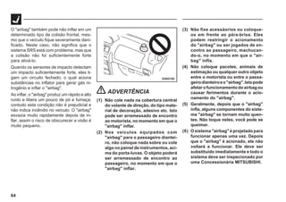 64
G28G182
O "airbag" também pode não inflar em um
determinado tipo de colisão frontal, mes-
mo que o veículo fique severamente dani-
ficado. Neste caso, não significa que o
sistema SRS está com problema, mas que
a colisão não foi suficientemente forte
para ativá-lo.
Quando os sensores de impacto detectam
um impacto suficientemente forte, eles li-
gam um circuito fechado, o qual aciona
substâncias no inflator para gerar gás ni-
trogênio e inflar o "airbag".
Ao inflar, o "airbag" produz um rápido e alto
ruído e libera um pouco de pó e fumaça;
contudo esta condição não é prejudicial e
não indica incêndio no veículo. O "airbag"
esvazia muito rapidamente depois de in-
flar, assim o risco de obscurecer a visão é
muito pequeno.
ADVERTÊNCIA
(1) Não cole nada na cobertura central
do volante de direção, do tipo mate-
rial de decoração, adesivo etc. Isto
pode ser arremessado de encontro
ao motorista, no momento em que o
"airbag" inflar.
(2) Nos veículos equipados com
"airbag" para o passageiro diantei-
ro, não coloque nada sobre ou cole
algo no painel de instrumentos, aci-
ma do porta-luvas. O objeto poderá
ser arremessado de encontro ao
passageiro, no momento em que o
"airbag" inflar.
(3) Não fixe acessáorios ou coloque-
os em frente ao pára-brisa. Eles
podem restringir o acionamento
do "airbag" ou ser jogados de en-
contro ao passageiro, machucan-
do-o, no momento em que o "air-
bag" infla.
(4) Não coloque pacotes, animais de
estimação ou qualquer outro objeto
entre o motorista ou entre o passa-
geirodianteiroeo"airbag".Istopode
afetarofuncionamentodoairbagou
causar ferimentos durante o acio-
namento do "airbag".
(5) Geralmente, depois que o "airbag"
infla, alguns componentes do siste-
ma "airbag" se tornam muito quen-
tes. Não toque neles, você pode se
queimar.
(6) O sistema "airbag" é projetado para
funcionar apenas uma vez. Depois
que o "airbag" é acionado, ele não
voltará a funcionar. Ele deve ser
substituído imediatamente e todo o
sistema deve ser inspecionado por
uma Concessionária MITSUBISHI.
 