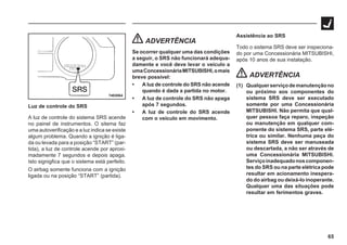 65
74E0064
Luz de controle do SRS
A luz de controle do sistema SRS acende
no painel de instrumentos. O sitema faz
uma autoverificação e a luz indica se existe
algum problema. Quando a ignição é liga-
da ou levada para a posição “START” (par-
tida), a luz de controle acende por aproxi-
madamente 7 segundos e depois apaga.
Isto signigfica que o sistema está perfeito.
O airbag somente funciona com a ignição
ligada ou na posição “START” (partida).
ADVERTÊNCIA
Se ocorrer qualquer uma das condições
a seguir, o SRS não funcionará adequa-
damente e você deve levar o veículo a
umaConcessionáriaMITSUBISHI,omais
breve possível:
• A luz de controle do SRS não acende
quando é dada a partida no motor.
• A luz de controle do SRS não apaga
após 7 segundos.
• A luz de controle do SRS acende
com o veículo em movimento.
Assistência ao SRS
Todo o sistema SRS deve ser inspeciona-
do por uma Concessionária MITSUBISHI,
após 10 anos de sua instalação.
ADVERTÊNCIA
(1) Qualquerserviçodemanutençãono
ou próximo aos componentes do
sistema SRS deve ser executado
somente por uma Concessionária
MITSUBISHI. Não permita que qual-
quer pessoa faça reparo, inspeção
ou manutenção em qualquer com-
ponente do sistema SRS, parte elé-
trica ou similar. Nenhuma peça do
sistema SRS deve ser manuseada
ou descartada, a não ser através de
uma Concessionária MITSUBISHI.
Serviçoinadequadonoscomponen-
tes do SRS ou na parte elétrica pode
resultar em acionamento inespera-
do do airbag ou deixá-lo inoperante.
Qualquer uma das situações pode
resultar em ferimentos graves.
 
