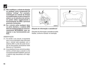66
G28G072
G28G071
(2) Não modifique o volante de direção
ou qualquer outro componente do
sistema "airbag". Por exemplo,
substituição do volante de direção
ou modificações no pára-choque di-
anteiro ou na estrutura da carroce-
ria podem afetar negativamente o
funcionamento do SRS e provocar
possíveis ferimentos.
(3) Se o veículo sofrer qualquer dano
na parte dianteira, o sistema SRS
deveserinspecionadoemumaCon-
cessionária MITSUBISHI, para as-
segurar o seu funcionamento per-
feito.
OBSERVAÇÃO
(1) Ao vender o seu veículo, é importante
que o novo proprietário seja informado
que o veículo está equipado com o
sistema SRS e onde ele pode encon-
trar as informações necessárias neste
Manual do Proprietário.
(2) Aosedesfazerdoseuveículo(sucatea-
mento), primeiro leve o veículo a uma
ConcessionáriaMITSUBISHI,paraque
o sistema seja descartado com segu-
rança.
Etiqueta de informação e assistência*
Etiquetas de informação e assistência estão
fixadas, conforme indicado na ilustração.
 