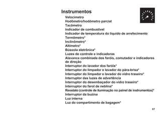 Instrumentos
Velocímetro
Hodômetro/hodômetro parcial
Tacômetro
Indicador de combustível
Indicador de temperatura do líquido de arrefecimento
Termômetro*
Inclinômetro*
Altímetro*
Bússola eletrônica*
Luzes de controle e indicadoras
Alavanca combinada dos faróis, comutador e indicadores
de direção
Interruptor do lavador dos faróis*
Interruptor do limpador e lavador do pára-brisa*
Interruptor do limpador e lavador do vidro traseiro*
Interruptor das luzes de advertência
Interruptor do desembaçador do vidro traseiro*
Interruptor do farol de neblina*
Reostato (controle de iluminação no painel de instrumentos)*
Interruptor da buzina
Luz interna
Luz do compartimento de bagagem*
67
 