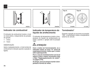 70
16E0287 D06A006 D11C029
1
2
A
Tipo A Tipo B
D10A008
Indicador de combustível
O indicador de combustível mostra o nível
no reservatório, independente da posição
da ignição.
1 - Cheio
2 - Vazio
OBSERVAÇÃO
Após o reabastecimento, o nível correto de
combustível é indicado quando a ignição é
ligada.
Indicador de temperatura do
líquido de arrefecimento
O indicador de temperatura mostra a tem-
peratura do líquido de arrefecimento do
motor, quando a ignição está na posição
“ON”.
ATENÇÃO
Com o motor em funcionamento, se o
indicador entrar na zona “A” (zona de
superaquecimento), indica que o motor
está superaquecido.
Pare o veículo imediatamente num local
seguro e faça o reparo necessário (veja
o item “Superaquecimento do motor”,
na página 210).
Aodirigir,procuresempremanteratem-
peratura normal do motor.
Termômetro*
Quando a ignição se encontra na posição
“ON”, o termômetro indica a temperatura
externa do veículo.
 