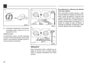 72
68W526
68E0040
68E0041
3 1
2
3 - Inclinações longitudinal e transversal
(Inclinação para a frente de 15° e à
esquerda de 10°)
OBSERVAÇÃO
O inclinômetro indica a correta inclinação
quando o veículo está parado, porém pode
ocorrer uma pequena variação quando o
veículo está em movimento.
Altímetro*
Este instrumento indica a altitude em re-
lação ao nível do mar. A escala exterior
indica a pressão atmosférica (em hecto
pascal).
Para determinar a diferença de altitude
entre dois lugares
Este instrumento permite calcular a dife-
rençadealtitudeemrelaçãoaoníveldomar,
entre o ponto de partida e o final de uma
viagem. Para calcular, rode o botão de con-
trole de maneira que o ponteiro fique na
posição correspondente à indicação “0” na
escala. Ao chegar ao lugar de destino, a
indicação do altímetro corresponde à dife-
rença de altitude entre os dois lugares.
 