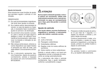 75
D11C026
2
1
Ajuste da bússola
Esta bússola tem duas funções de ajuste,
que permitem regular o azimute e a de-
clinação.
OBSERVAÇÃO
(1) Em caso de tempestades magnéticas,
não tente fazer ajustes na bússola.
(2) Se a bateria estiver desconectada do
veículo, no caso de reparos ou inspe-
ção, é necessário fazer novamente o
ajuste do azimute e da declinação.
(3) Se ocorrerem erros durante o proces-
so, pare o veículo em lugar seguro e
desligue o motor. Ao colocá-lo nova-
mente em funcionamento, volta a apa-
recer na bússola a indicação do azi-
mute original.
(4) Não coloque porta-esquis, antenas ou
outros dispositivos que sejam fixados
à carroceria por meio de ímãs, pois
estes afetam o funcionamento da bús-
sola.
(5) Se o instrumento apresentar des-
vios freqüentes, depois de ajustá-lo
corretamente, solicite a inspeção
do mesmo em uma Concessionária
MITSUBISHI.
ATENÇÃO
Nunca opere a bússola quando o veícu-
lo estiver em movimento. Utilize este
instrumento somente com o veículo es-
tacionado ou peça ao acompanhante
que o faça, para não perder o controle
do veículo.
Ajuste do azimute
Nos locais abaixo ocorrem fenômenos
magnéticos e, portanto, o instrumento
pode não indicar o azimute correto.
(1) Túneis
(2) Junto a ferrovias
(3) Passagens subterrâneas
(4) Subestações elétricas
(5) Regiões onde há muitos edifícios de
escritórios
(6) Sobre metrôs ou trens subterrâneos
Quando o veículo voltar a um local com
magnetismo normal, a indicação do instru-
mento se corrige automaticamente.
Se o instrumento não indica o azimute
corretamente, faça o ajuste necessário,
conforme o procedimento a seguir.
1. Pressione o botão de ajuste do azimu-
te (1) por mais de 1 segundo, e o
display (2) indicará o símbolo s em
toda a seção da escala.
Continue pressionando o botão, e to-
dos os símbolos s, exceto um, desa-
parecem e reaparecem s ao longo da
escala, primeiro no sentido horário e
depois no anti-horário.
OBSERVAÇÃO
Os sentidos horário e anti-horário
do s se repetem alternadamente.
 