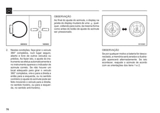 76
16E0053 D11C031
68E0035
2. Nestas condições, faça girar o veículo
360° completos, num lugar seguro,
aberto e livre de outros veículos ou
prédios. Ao fazer isto, o ajuste do ins-
trumento se efetua automaticamente e
no instrumento aparece o indicador de
azimute correto. Se não houver um
local adequado para girar o veículo
360° completos, vire-o para a direita e
então para a esquerda, ou no sentido
contrário (o ajuste do azimute pode ser
feito movendo o veículo para a direita,
no sentido horário, ou para a esquer-
da, no sentido anti-horário).
OBSERVAÇÃO
Ao final do ajuste do azimute, o display na
janela do display mudará de uma s qual-
quer, voltando para outra, da mesma forma
como antes do botão de ajuste do azimute
ser pressionado.
OBSERVAÇÃO
Se por qualquer motivo a bateria for desco-
nectada, a memória será zerada e a ilustra-
ção aparecerá alternadamente. Se isto
acontecer, reajuste o azimute de acordo
com as orientações dos itens 1 e 2.
 
