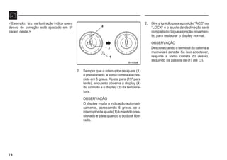 78
D11C028
4
3
1
< Exemplo: Ws na ilustração indica que o
desvio de correção está ajustado em 5º
para o oeste.>
2. Sempre que o interruptor de ajuste (1)
é pressionado, a soma correta é acres-
cida em 5 graus. Ajuste para (15º para
leste), enquanto observa o display (4)
do azimute e o display (3) da tempera-
tura.
OBSERVAÇÃO
O display muda a indicação automati-
camente, acrescendo 5 graus, se o
interruptordeajuste(1)émantidopres-
sionado e pára quando o botão é libe-
rado.
2. Gire a ignição para a posição “ACC” ou
“LOCK” e o ajuste de declinação será
completado. Ligue a ignição novamen-
te, para restaurar o display normal.
OBSERVAÇÃO
Desconectando o terminal da bateria a
memória é zerada. Se isso acontecer,
reajuste a soma correta do desvio,
seguindo os passos de (1) até (3).
 