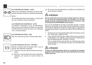 80
Luz indicadora de direção - verde
Estas luzes indicadoras funcionam de forma inter-
mitente, quando se aciona os indicadores de direção.
NOTA
Se uma lâmpada piscar muito rápido, a causa pode
ser mau contato ou fusível queimado.
Luz indicadora de advertência - verde
Ao apertar o interruptor da luz de advertência,
todas as luzes indicadoras de direção se acendem
simultaneamente (somente devem ser utilizadas
com o veículo parado).
Luz indicadora de faróis - azul
Esta luz se acende quando os faróis estão altos.
Luz de advertência do freio - vermelha
Quando a ignição está na posição “ON”, a luz se
acende nas seguintes condições:
(1) Quando o freio de estacionamento está acio-
nado.
(2) Quando o nível do fluido dos freios está baixo.
[Veículos com sensor de nível de fluido de
freio*]
(3) Se ocorrer mau funcionamento no sistema do servofreio (só
para veículos a Diesel).
ATENÇÃO
Se a luz indicadora do freio não acender quando a alavan-
ca do freio de estacionamento é acionada, ou se não
apagar quando a alavanca é liberada, leve o veículo a uma
Concessionária MITSUBISHI para reparo.
Se a luz de advertência do freio se acender quando o veículo
estiver em movimento, pode existir mau funcionamento no siste-
ma de freios. Estacione o veículo em lugar seguro, seguindo os
procedimentos abaixo. [Veículos com sensor de nível de fluido de
freio*]
1. Se observar que a força de frenagem está muito baixa, acione
com mais força o pedal do freio.
2. Caso os freios não funcionem, utilize o freio motor para reduzir
a velocidade e, em seguida, puxe levemente a alavanca do
freio de estacionamento, até parar o veículo.
Pise no pedal do freio para advertir os condutores de outros
veículos sobre a sua intenção de parar, por intermédio das
luzes de freio.
ATENÇÃO
O freio de estacionamento deve ser acionado de maneira
gradual e com cuidado, pois de outra maneira há o risco das
rodas travarem.
 